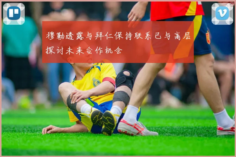 穆勒透露与拜仁保持联系已与高层探讨未来合作机会