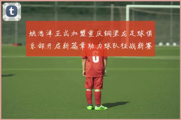 姚浩洋正式加盟重庆铜梁龙足球俱乐部开启新篇章助力球队征战新赛季