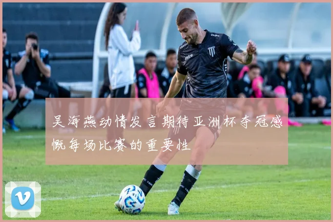 吴海燕动情发言期待亚洲杯夺冠感慨每场比赛的重要性