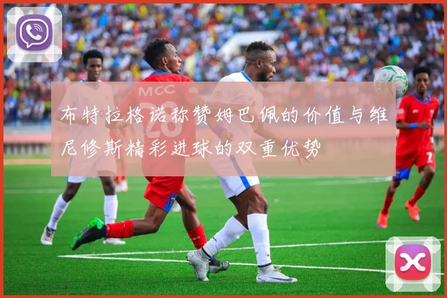 布特拉格诺称赞姆巴佩的价值与维尼修斯精彩进球的双重优势