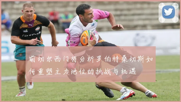 前切尔西门将分析罗伯特桑切斯如何重塑主力地位的挑战与机遇