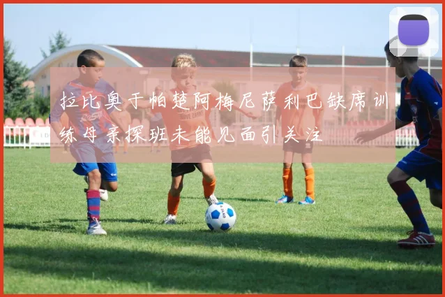 拉比奥于帕楚阿梅尼萨利巴缺席训练母亲探班未能见面引关注