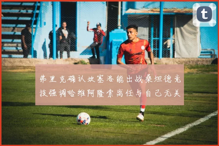 弗里克确认坎塞洛能出战桑坦德竞技强调哈维阿隆索离任与自己无关