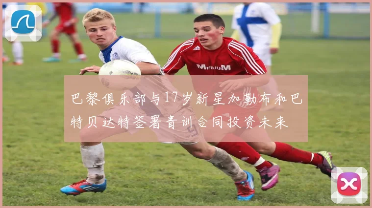 巴黎俱乐部与17岁新星加勒布和巴特贝达特签署青训合同投资未来