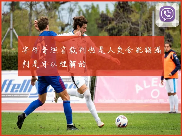 字母哥坦言裁判也是人类会犯错漏判是可以理解的