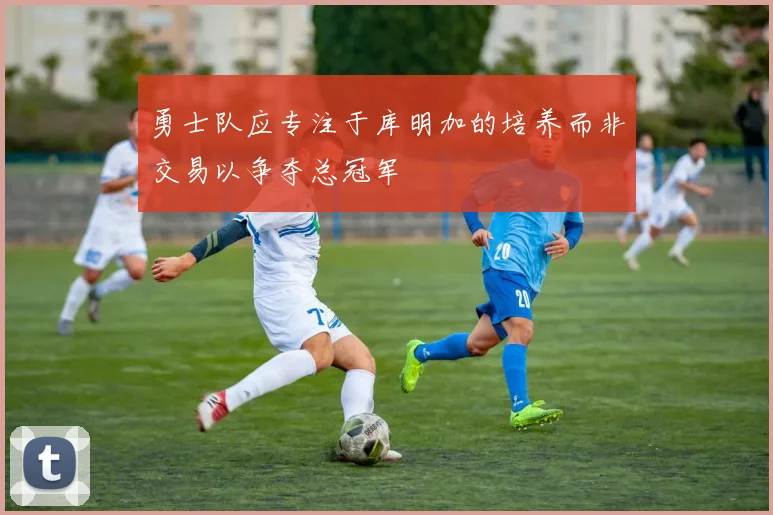 勇士队应专注于库明加的培养而非交易以争夺总冠军