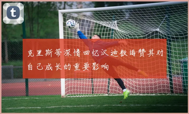 克里斯蒂深情回忆汉迪教诲赞其对自己成长的重要影响