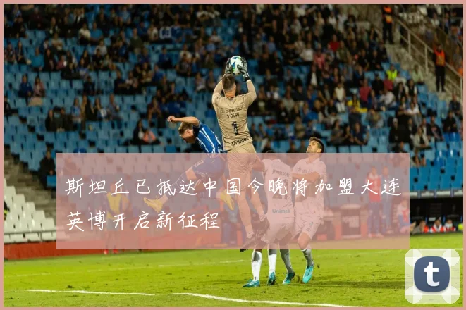 斯坦丘已抵达中国今晚将加盟大连英博开启新征程