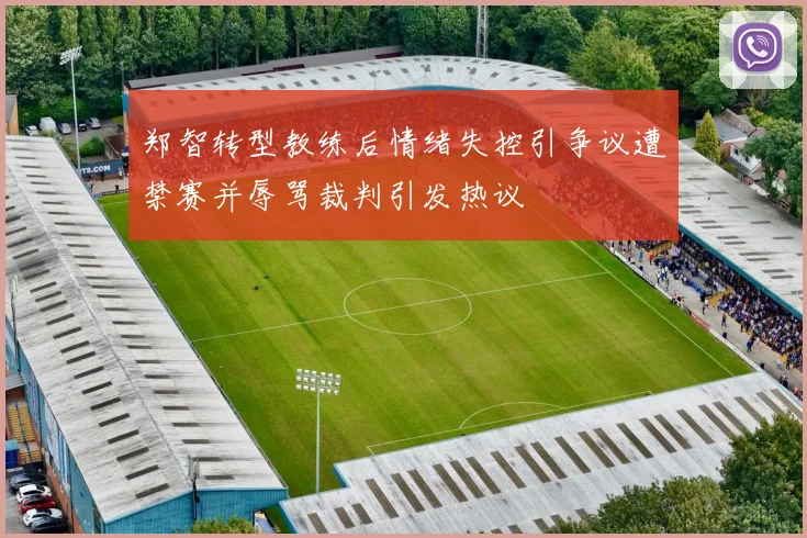 郑智转型教练后情绪失控引争议遭禁赛并辱骂裁判引发热议