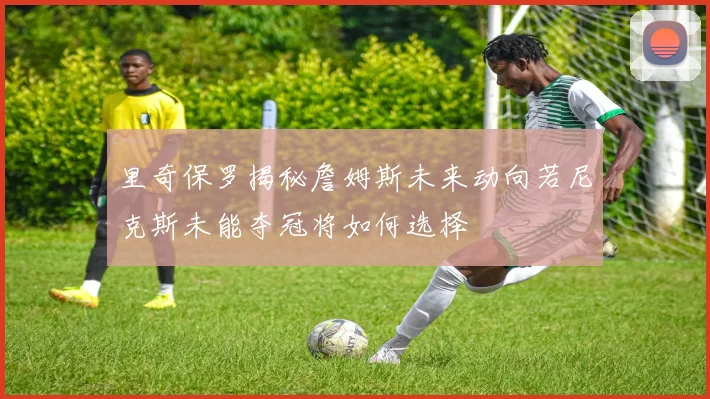 里奇保罗揭秘詹姆斯未来动向若尼克斯未能夺冠将如何选择