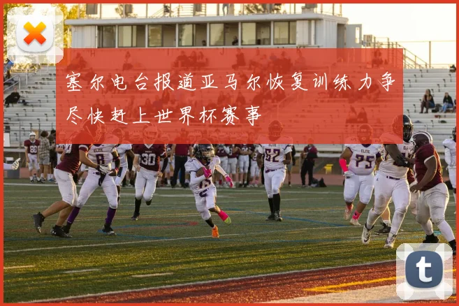 塞尔电台报道亚马尔恢复训练力争尽快赶上世界杯赛事
