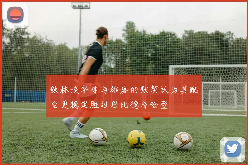 铁林谈字母与雄鹿的默契认为其配合更稳定胜过恩比德与哈登