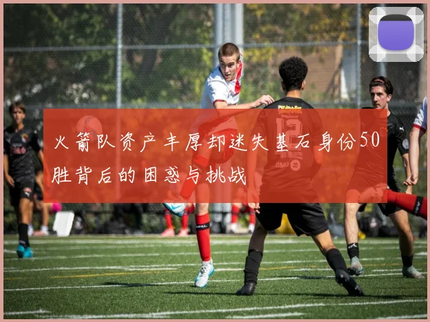 火箭队资产丰厚却迷失基石身份50胜背后的困惑与挑战