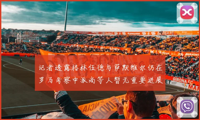 记者透露格林伍德与萨默维尔仍在罗马考察中派尚等人暂无重要进展消息