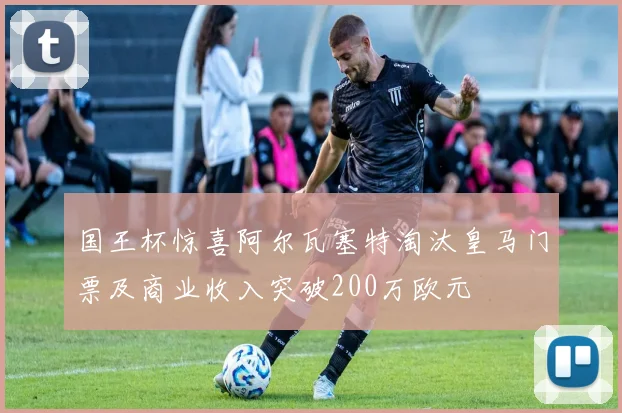 国王杯惊喜阿尔瓦塞特淘汰皇马门票及商业收入突破200万欧元