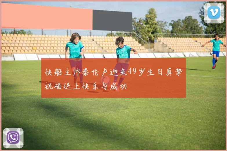 快船主帅泰伦卢迎来49岁生日真挚祝福送上快乐与成功