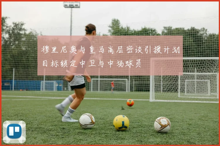 穆里尼奥与皇马高层密谈引援计划目标锁定中卫与中场球员