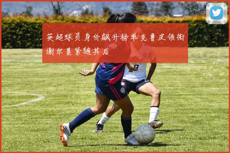 英超球员身价飙升榜单克鲁皮领衔谢尔基紧随其后