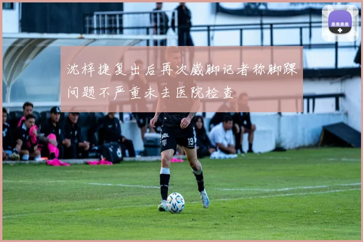 沈梓捷复出后再次崴脚记者称脚踝问题不严重未去医院检查