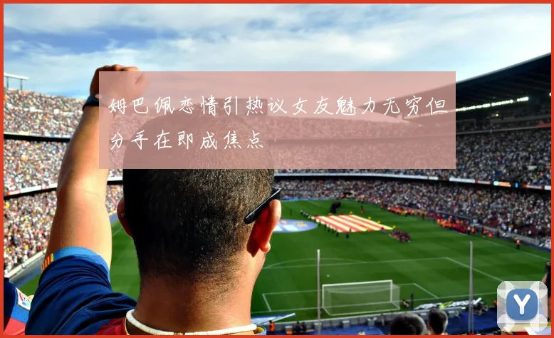 姆巴佩恋情引热议女友魅力无穷但分手在即成焦点