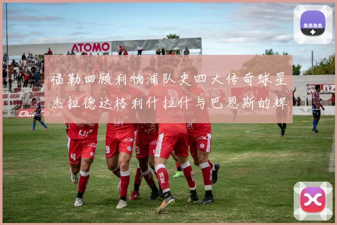 福勒回顾利物浦队史四大传奇球星杰拉德达格利什拉什与巴恩斯的辉煌成就