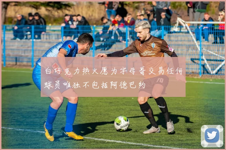 白巧克力热火愿为字母哥交易任何球员唯独不包括阿德巴约