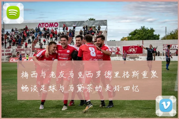 梅西与老友马克西罗德里格斯重聚畅谈足球与马黛茶的美好回忆