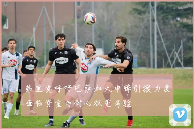 弗里克呼吁巴萨加大中锋引援力度面临资金与耐心双重考验