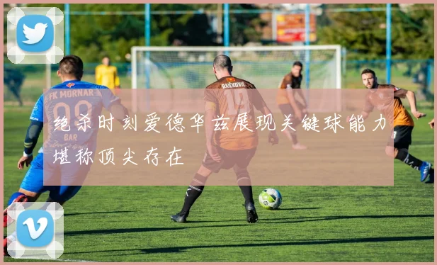 绝杀时刻爱德华兹展现关键球能力堪称顶尖存在